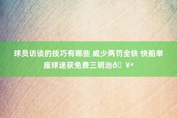 球员访谈的技巧有哪些 威少两罚全铁 快船举座球迷获免费三明治🥪