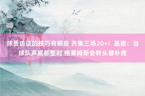 球员访谈的技巧有哪些 齐集三场20+！基德：当球队声威都整时 格莱姆斯会转头替补席