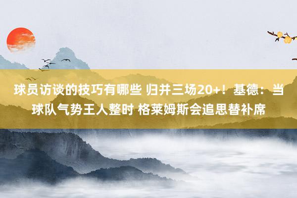 球员访谈的技巧有哪些 归并三场20+！基德：当球队气势王人整时 格莱姆斯会追思替补席