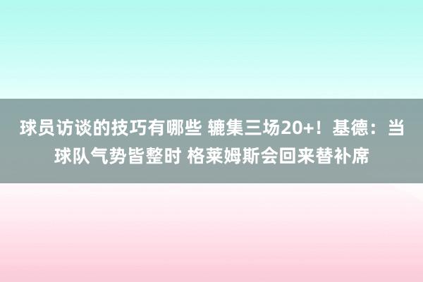 球员访谈的技巧有哪些 辘集三场20+！基德：当球队气势皆整时 格莱姆斯会回来替补席