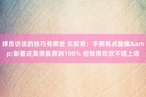 球员访谈的技巧有哪些 东契奇：手腕有点酸痛&彰着还莫得复原到100% 但我很欢欣不错上场