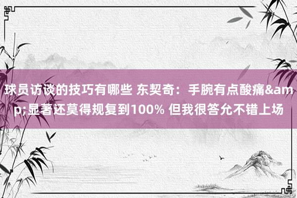 球员访谈的技巧有哪些 东契奇：手腕有点酸痛&显著还莫得规复到100% 但我很答允不错上场