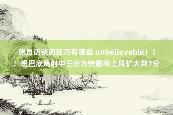 球员访谈的技巧有哪些 unbelievable！！！班巴底角射中三分为快船将上风扩大到7分