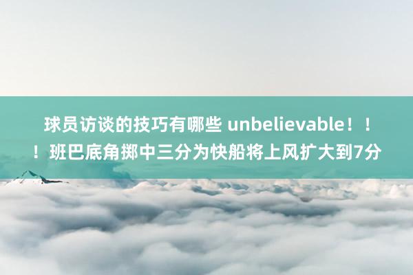 球员访谈的技巧有哪些 unbelievable！！！班巴底角掷中三分为快船将上风扩大到7分