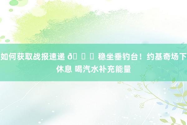 如何获取战报速递 😂稳坐垂钓台！约基奇场下休息 喝汽水补充能量