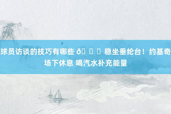 球员访谈的技巧有哪些 😂稳坐垂纶台！约基奇场下休息 喝汽水补充能量