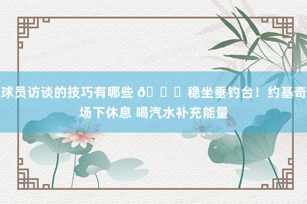 球员访谈的技巧有哪些 😂稳坐垂钓台！约基奇场下休息 喝汽水补充能量