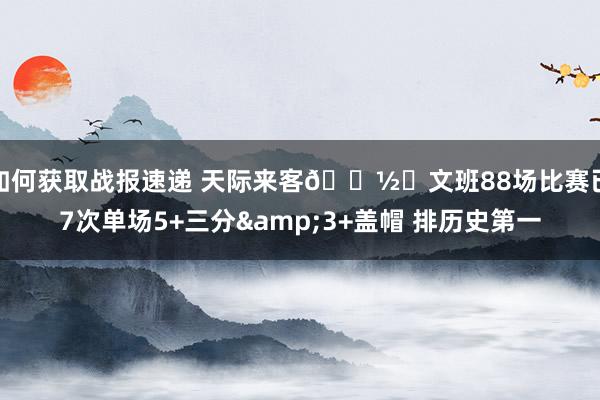 如何获取战报速递 天际来客👽️文班88场比赛已7次单场5+三分&3+盖帽 排历史第一