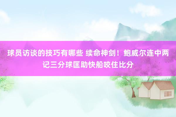 球员访谈的技巧有哪些 续命神剑！鲍威尔连中两记三分球匡助快船咬住比分