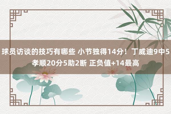 球员访谈的技巧有哪些 小节独得14分！丁威迪9中5孝顺20分5助2断 正负值+14最高