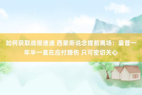 如何获取战报速递 西蒙斯说念提前离场：曩昔一年半一直在应付膝伤 只可密切关心