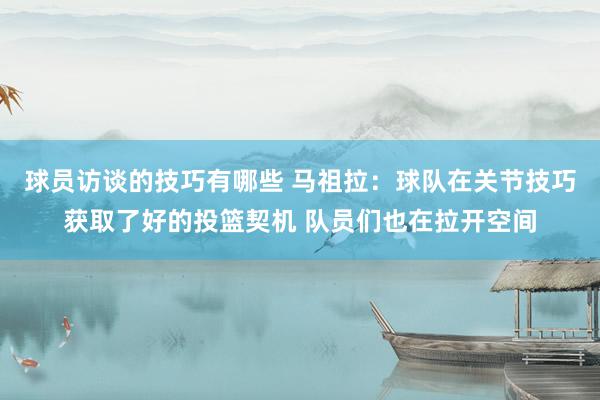 球员访谈的技巧有哪些 马祖拉：球队在关节技巧获取了好的投篮契机 队员们也在拉开空间