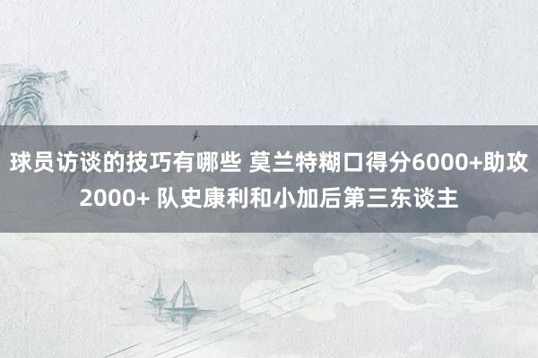 球员访谈的技巧有哪些 莫兰特糊口得分6000+助攻2000+ 队史康利和小加后第三东谈主