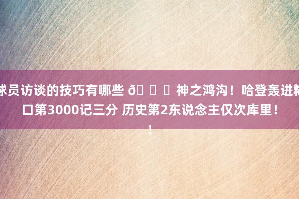 球员访谈的技巧有哪些 😀神之鸿沟！哈登轰进糊口第3000记三分 历史第2东说念主仅次库里！