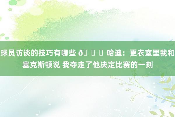 球员访谈的技巧有哪些 😓哈迪：更衣室里我和塞克斯顿说 我夺走了他决定比赛的一刻