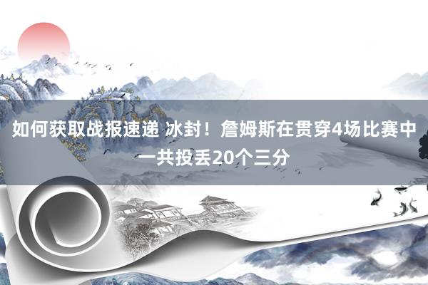 如何获取战报速递 冰封！詹姆斯在贯穿4场比赛中一共投丢20个三分