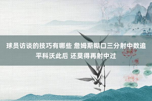 球员访谈的技巧有哪些 詹姆斯糊口三分射中数追平科沃此后 还莫得再射中过