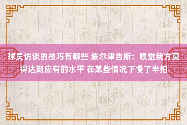 球员访谈的技巧有哪些 波尔津吉斯：嗅觉我方莫得达到应有的水平 在某些情况下慢了半拍