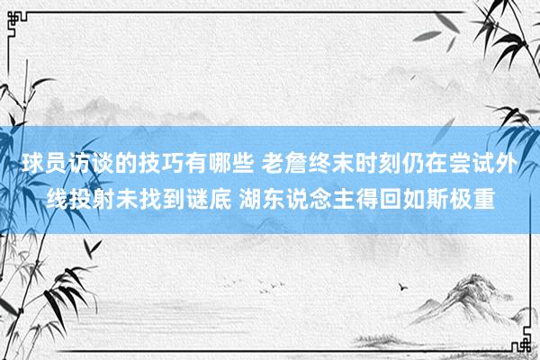 球员访谈的技巧有哪些 老詹终末时刻仍在尝试外线投射未找到谜底 湖东说念主得回如斯极重