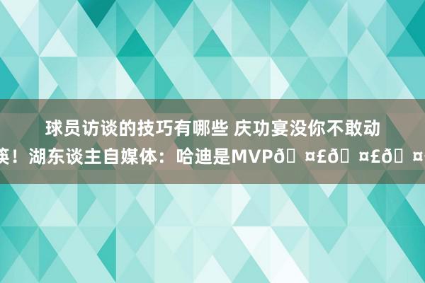 球员访谈的技巧有哪些 庆功宴没你不敢动筷！湖东谈主自媒体：哈迪是MVP🤣🤣🤣