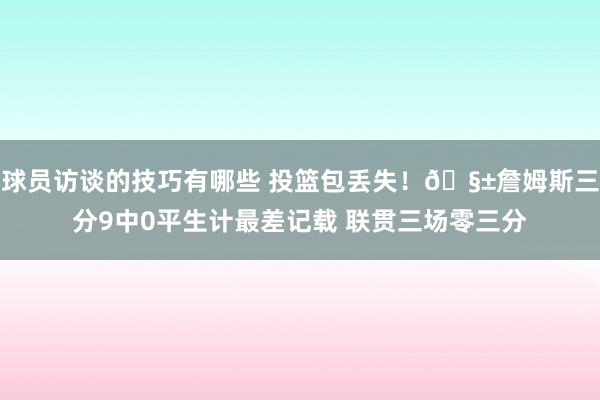 球员访谈的技巧有哪些 投篮包丢失！🧱詹姆斯三分9中0平生计最差记载 联贯三场零三分