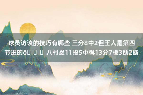 球员访谈的技巧有哪些 三分8中2但王人是第四节进的😈八村塁11投5中得13分7板3助2断