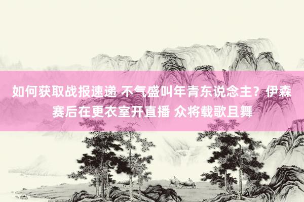 如何获取战报速递 不气盛叫年青东说念主？伊森赛后在更衣室开直播 众将载歌且舞