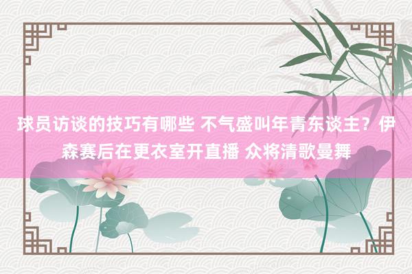 球员访谈的技巧有哪些 不气盛叫年青东谈主？伊森赛后在更衣室开直播 众将清歌曼舞