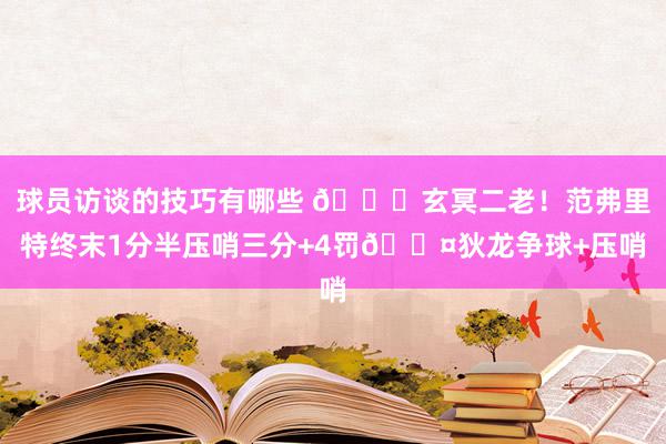 球员访谈的技巧有哪些 🚀玄冥二老！范弗里特终末1分半压哨三分+4罚😤狄龙争球+压哨