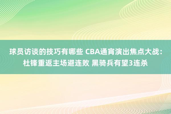 球员访谈的技巧有哪些 CBA通宵演出焦点大战：杜锋重返主场避连败 黑骑兵有望3连杀