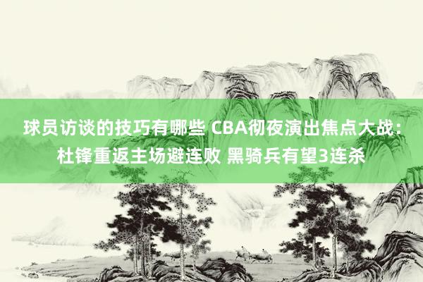 球员访谈的技巧有哪些 CBA彻夜演出焦点大战：杜锋重返主场避连败 黑骑兵有望3连杀