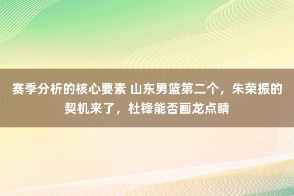 赛季分析的核心要素 山东男篮第二个，朱荣振的契机来了，杜锋能否画龙点睛