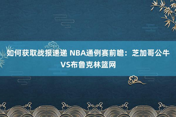 如何获取战报速递 NBA通例赛前瞻：芝加哥公牛VS布鲁克林篮网