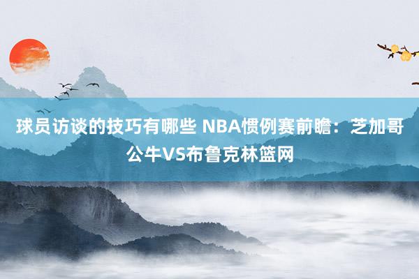 球员访谈的技巧有哪些 NBA惯例赛前瞻：芝加哥公牛VS布鲁克林篮网