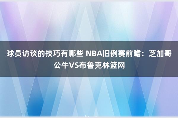 球员访谈的技巧有哪些 NBA旧例赛前瞻：芝加哥公牛VS布鲁克林篮网