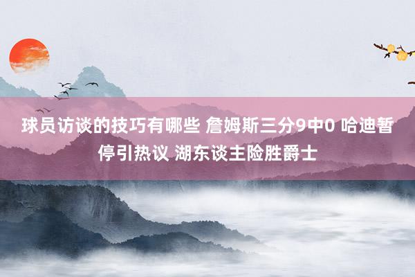 球员访谈的技巧有哪些 詹姆斯三分9中0 哈迪暂停引热议 湖东谈主险胜爵士