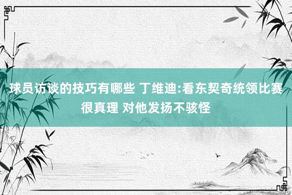 球员访谈的技巧有哪些 丁维迪:看东契奇统领比赛很真理 对他发扬不骇怪