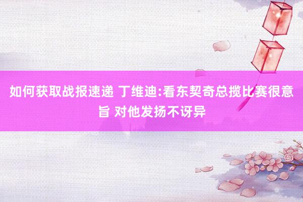 如何获取战报速递 丁维迪:看东契奇总揽比赛很意旨 对他发扬不讶异