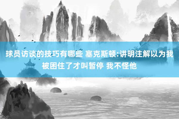 球员访谈的技巧有哪些 塞克斯顿:讲明注解以为我被困住了才叫暂停 我不怪他