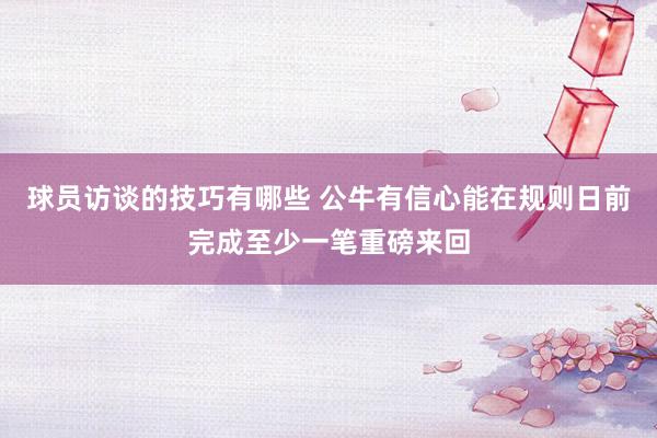 球员访谈的技巧有哪些 公牛有信心能在规则日前完成至少一笔重磅来回