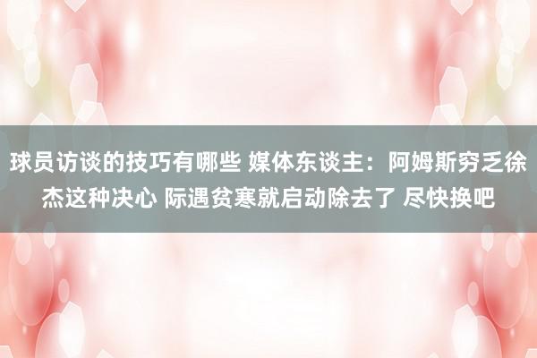 球员访谈的技巧有哪些 媒体东谈主：阿姆斯穷乏徐杰这种决心 际遇贫寒就启动除去了 尽快换吧