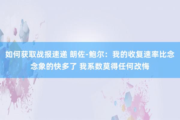 如何获取战报速递 朗佐-鲍尔：我的收复速率比念念象的快多了 我系数莫得任何改悔