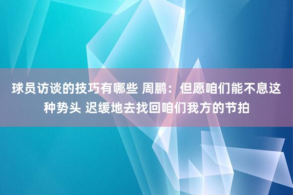 球员访谈的技巧有哪些 周鹏：但愿咱们能不息这种势头 迟缓地去找回咱们我方的节拍