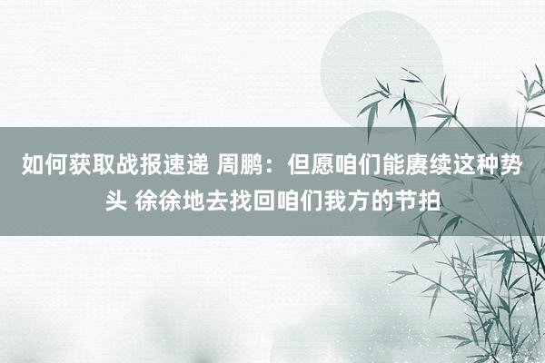 如何获取战报速递 周鹏：但愿咱们能赓续这种势头 徐徐地去找回咱们我方的节拍