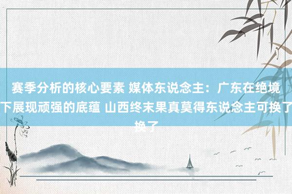 赛季分析的核心要素 媒体东说念主：广东在绝境下展现顽强的底蕴 山西终末果真莫得东说念主可换了