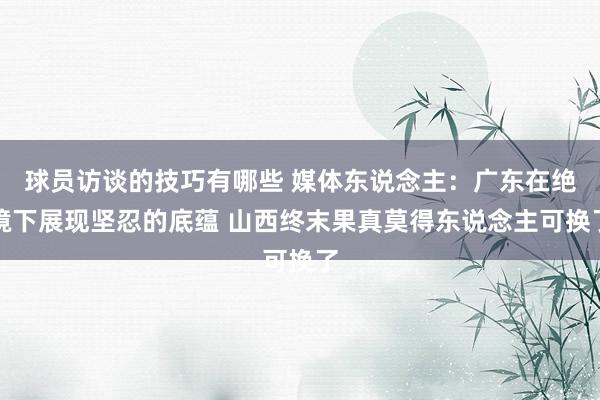 球员访谈的技巧有哪些 媒体东说念主：广东在绝境下展现坚忍的底蕴 山西终末果真莫得东说念主可换了