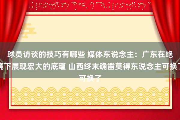 球员访谈的技巧有哪些 媒体东说念主：广东在绝境下展现宏大的底蕴 山西终末确凿莫得东说念主可换了