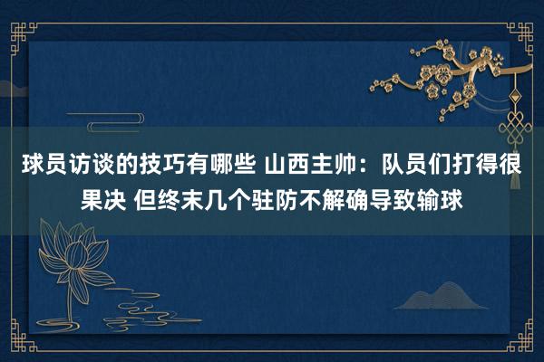 球员访谈的技巧有哪些 山西主帅：队员们打得很果决 但终末几个驻防不解确导致输球