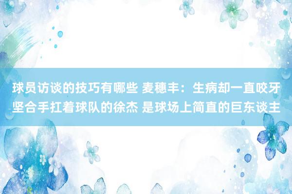 球员访谈的技巧有哪些 麦穗丰：生病却一直咬牙坚合手扛着球队的徐杰 是球场上简直的巨东谈主