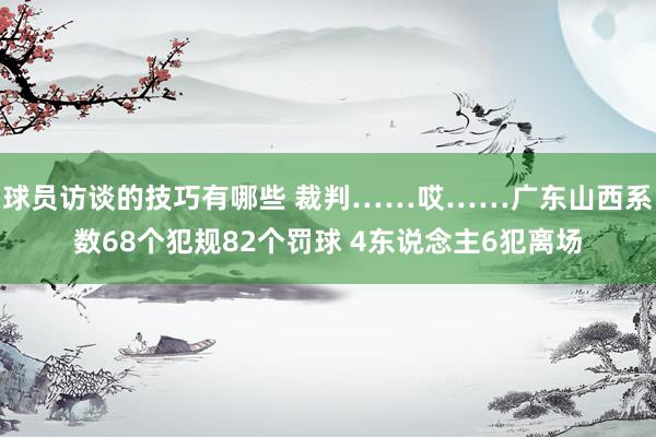 球员访谈的技巧有哪些 裁判……哎……广东山西系数68个犯规82个罚球 4东说念主6犯离场